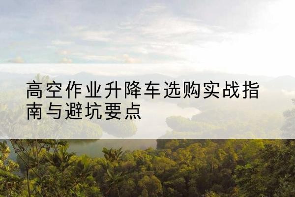 姜堰升降车怎么选-高空作业升降车选购实战指南与避坑要点