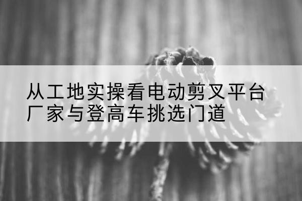 姜堰电动剪叉升降平台厂家-从工地实操看电动剪叉平台厂家与登高车挑选门道