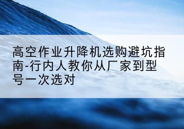 姜堰升降平台厂家-高空作业升降机选购避坑指南-行内人教你从厂家到型号一次选对
