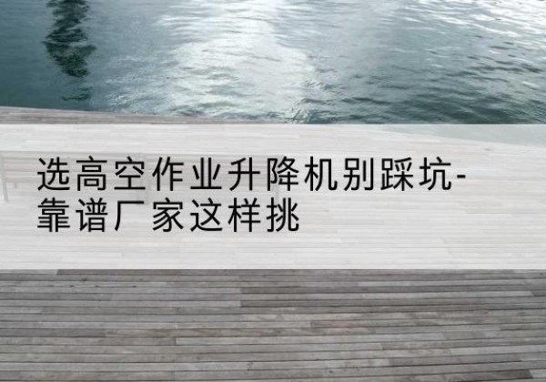 姜堰剪叉式升降机厂家-选高空作业升降机别踩坑-靠谱厂家这样挑