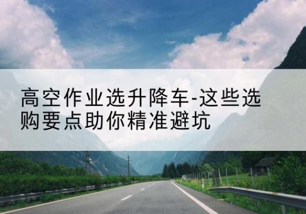 姜堰升降车厂家-高空作业选升降车-这些选购要点助你*避坑