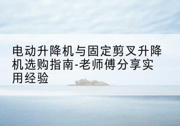 姜堰电动升降机怎么选-电动升降机与固定剪叉升降机选购指南-老师傅分享实用经验
