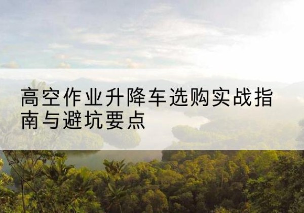 姜堰升降车怎么选-高空作业升降车选购实战指南与避坑要点