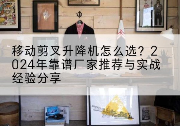 姜堰升降平台厂家推荐-移动剪叉升降机怎么选？2024年靠谱厂家推荐与实战经验分享
