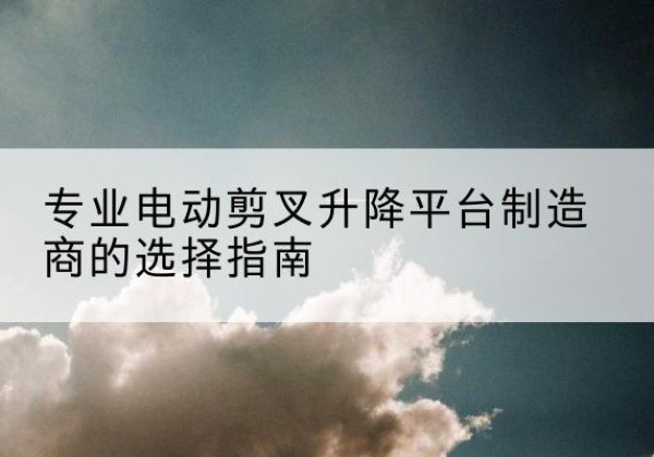 姜堰电动剪叉升降平台厂家-专业电动剪叉升降平台制造商的选择指南